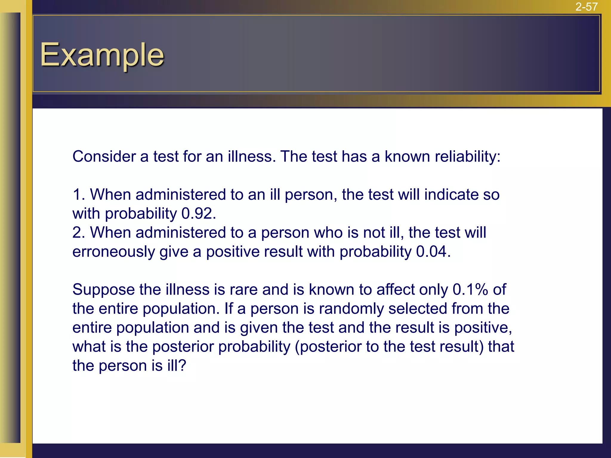 2-57
Example
Consider a test for an illness. The test has a known reliability:
1. When administered to an ill person, the test will indicate so
with probability 0.92.
2. When administered to a person who is not ill, the test will
erroneously give a positive result with probability 0.04.
Suppose the illness is rare and is known to affect only 0.1% of
the entire population. If a person is randomly selected from the
entire population and is given the test and the result is positive,
what is the posterior probability (posterior to the test result) that
the person is ill?
 