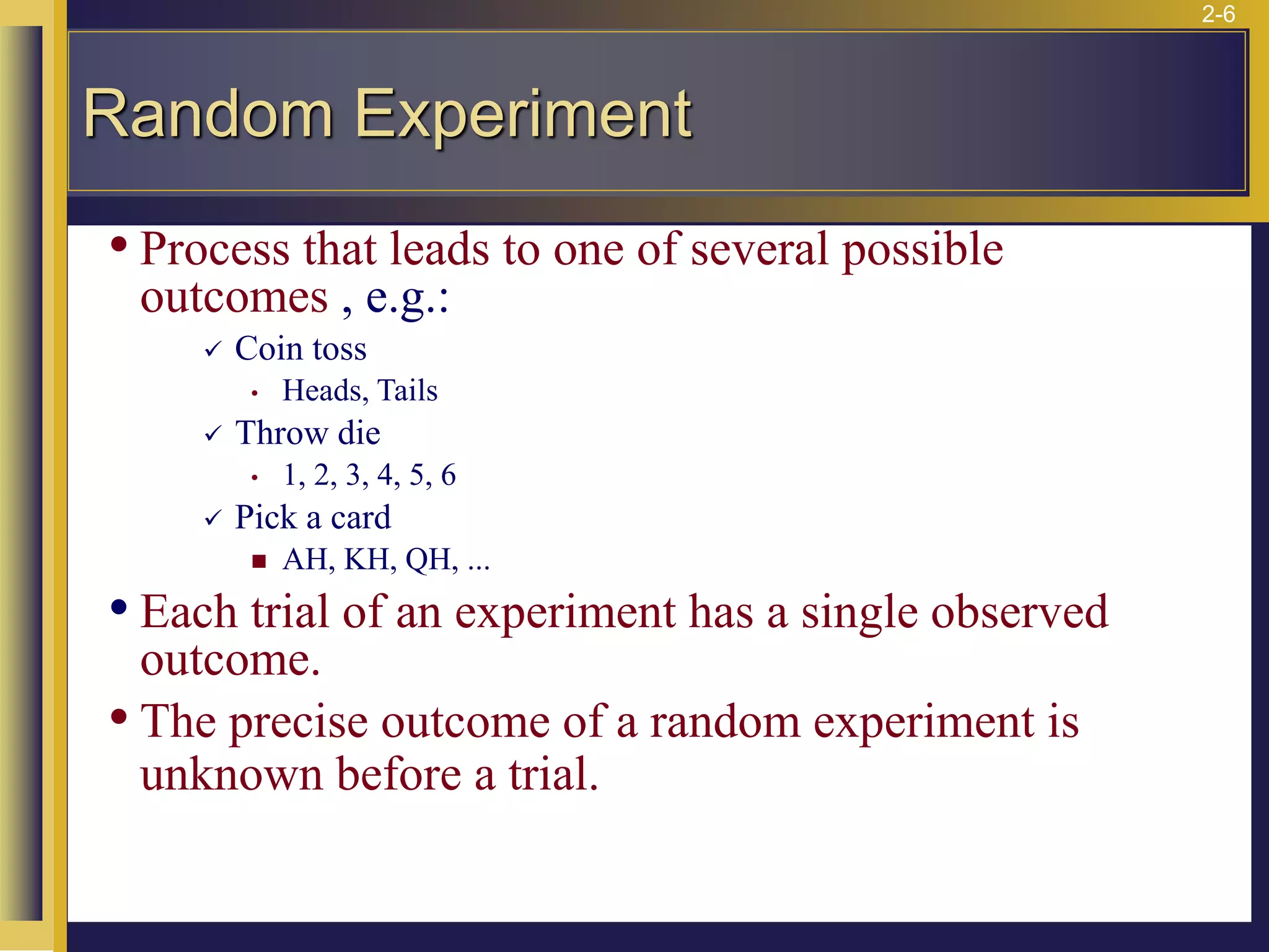 2-6
• Process that leads to one of several possible
outcomes , e.g.:
✓ Coin toss
• Heads, Tails
✓ Throw die
• 1, 2, 3, 4, 5, 6
✓ Pick a card
◼ AH, KH, QH, ...
• Each trial of an experiment has a single observed
outcome.
• The precise outcome of a random experiment is
unknown before a trial.
Random Experiment
 