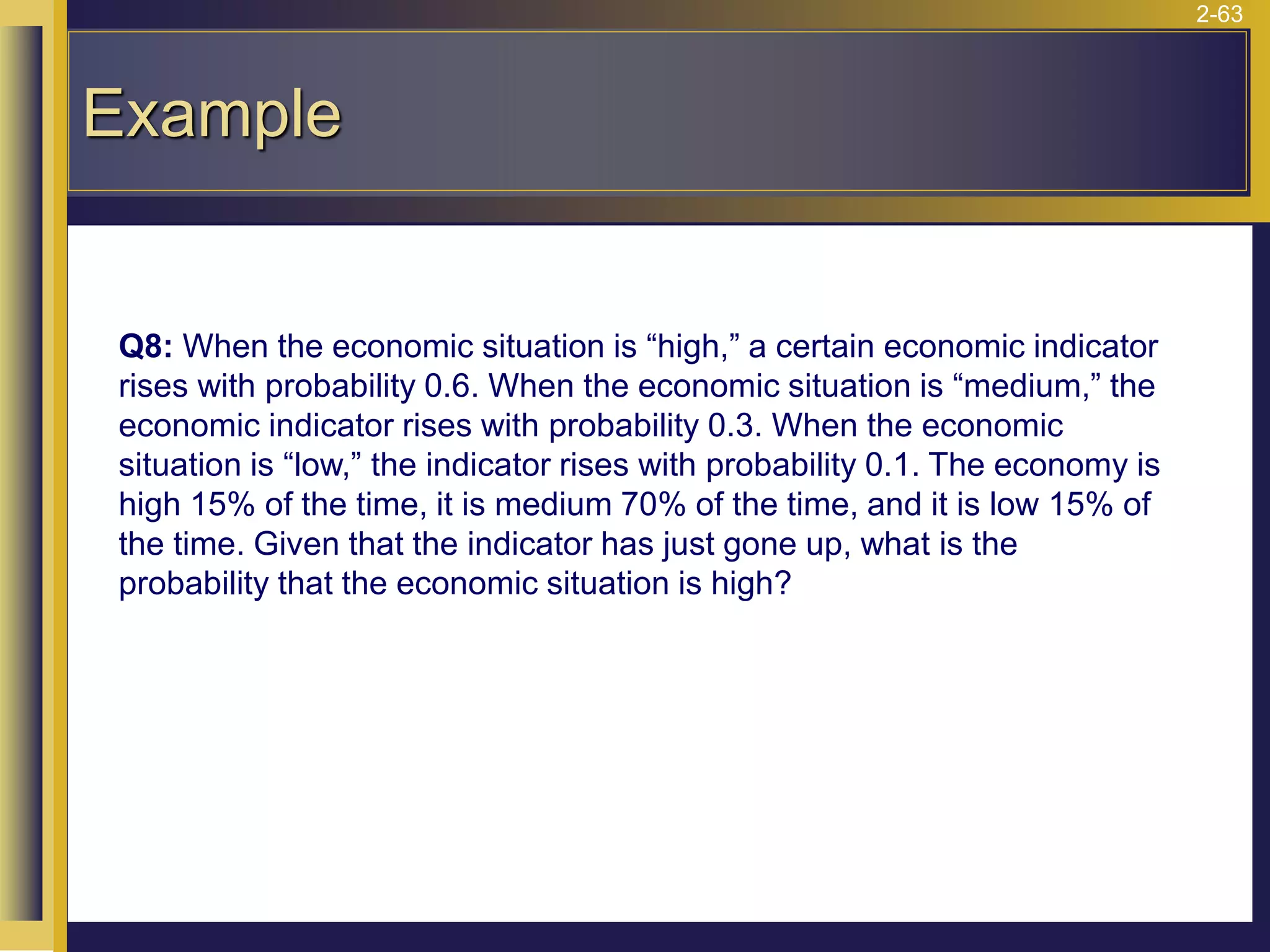 2-63
Example
Q8: When the economic situation is “high,” a certain economic indicator
rises with probability 0.6. When the economic situation is “medium,” the
economic indicator rises with probability 0.3. When the economic
situation is “low,” the indicator rises with probability 0.1. The economy is
high 15% of the time, it is medium 70% of the time, and it is low 15% of
the time. Given that the indicator has just gone up, what is the
probability that the economic situation is high?
 
