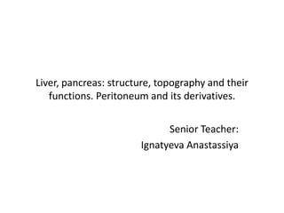 Liver, pancreas: structure, topography and their
functions. Peritoneum and its derivatives.
Senior Teacher:
Ignatyeva Anastassiya
 