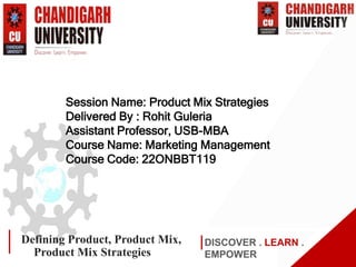 www.cuchd.in Campus: Gharuan, Mohali
DISCOVER . LEARN .
EMPOWER
Defining Product, Product Mix,
Product Mix Strategies
Session Name: Product Mix Strategies
Delivered By : Rohit Guleria
Assistant Professor, USB-MBA
Course Name: Marketing Management
Course Code: 22ONBBT119
 