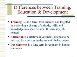 12
Differences between Training,
Education & Development
 Training is short term, task oriented and targeted
on achieving a change of attitude, skills and
knowledge in a specific area. It is usually job
related.
 Education is a lifetime investment. It tends to be
initiated by a person in the area of his/her interest
 Development is a long term investment in human
resources.
 