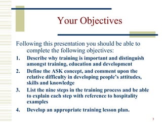 3
Your Objectives
Following this presentation you should be able to
complete the following objectives:
1. Describe why training is important and distinguish
amongst training, education and development
2. Define the ASK concept, and comment upon the
relative difficulty in developing people’s attitudes,
skills and knowledge
3. List the nine steps in the training process and be able
to explain each step with reference to hospitality
examples
4. Develop an appropriate training lesson plan.
 