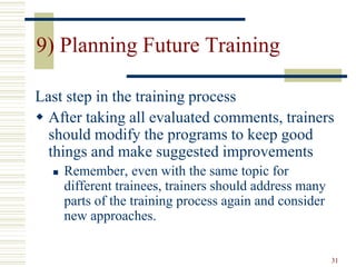 31
9) Planning Future Training
Last step in the training process
 After taking all evaluated comments, trainers
should modify the programs to keep good
things and make suggested improvements
 Remember, even with the same topic for
different trainees, trainers should address many
parts of the training process again and consider
new approaches.
 
