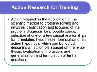 Action Research for Training
 Action research is the application of the
scientific method to problem-solving and
involves identification and focusing of the
problem, diagnosis for probable cause,
selection of one or a few causal relationships
for formulating hypotheses, formulation of an
action hypothesis which can be tested,
designing an action plan based on the hypo-
thesis, evaluation of the action, and
generalization and formulation of further
questions.
 
