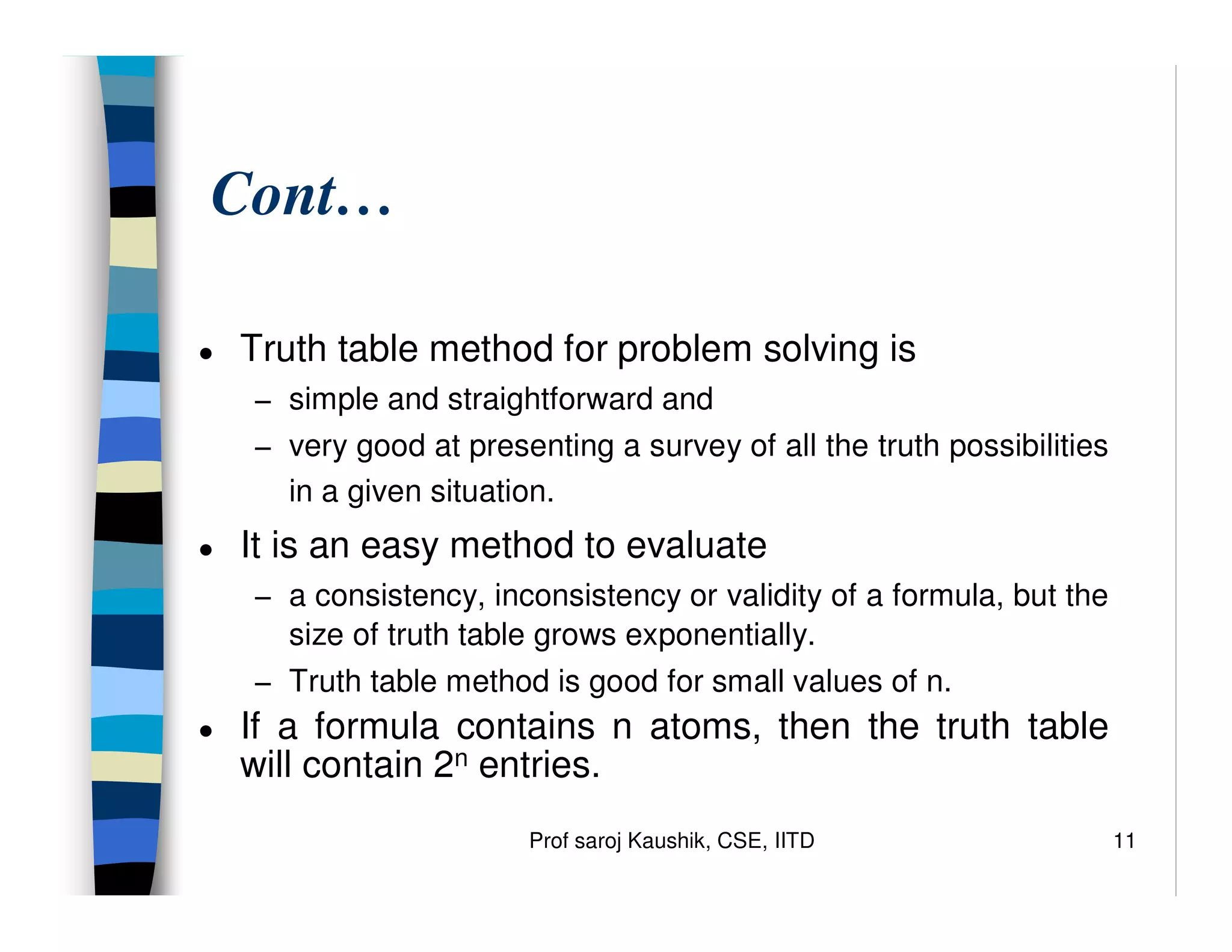 Prof saroj Kaushik, CSE, IITD 11
Cont…
● Truth table method for problem solving is
− simple and straightforward and
− very good at presenting a survey of all the truth possibilities
in a given situation.
● It is an easy method to evaluate
− a consistency, inconsistency or validity of a formula, but the
size of truth table grows exponentially.
− Truth table method is good for small values of n.
● If a formula contains n atoms, then the truth table
will contain 2n entries.
 
