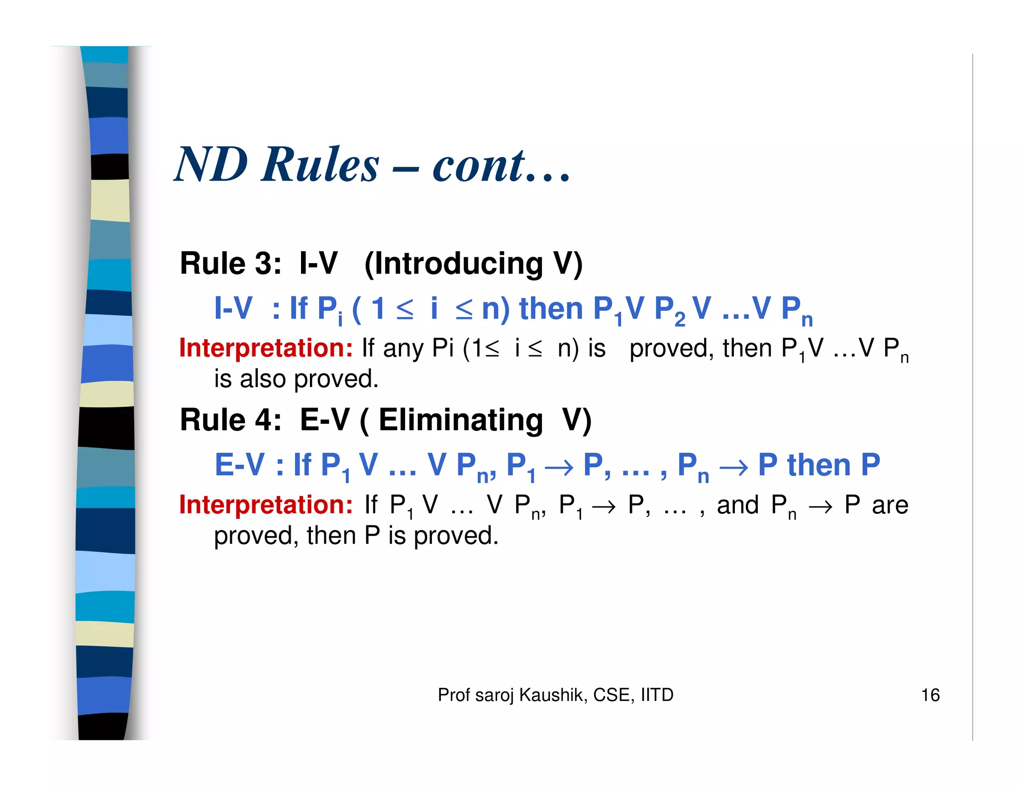 Prof saroj Kaushik, CSE, IITD 16
ND Rules – cont…
Rule 3: I-V (Introducing V)
I-V : If Pi ( 1 ≤
≤
≤
≤ i ≤
≤
≤
≤ n) then P1V P2 V …V Pn
Interpretation: If any Pi (1≤ i ≤ n) is proved, then P1V …V Pn
is also proved.
Rule 4: E-V ( Eliminating V)
E-V : If P1 V … V Pn, P1 →
→
→
→ P, … , Pn →
→
→
→ P then P
Interpretation: If P1 V … V Pn, P1 → P, … , and Pn → P are
proved, then P is proved.
 