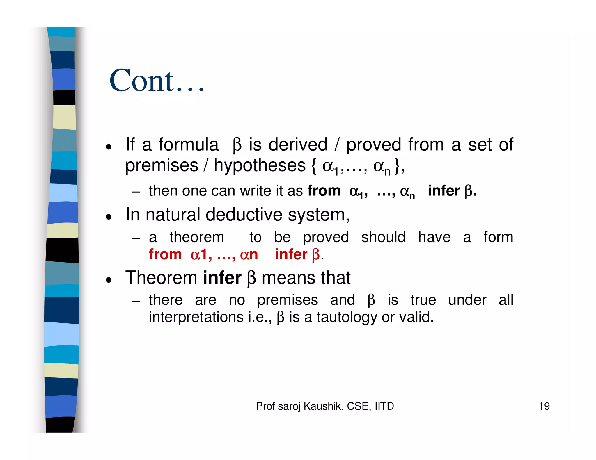 Prof saroj Kaushik, CSE, IITD 19
Cont…
● If a formula β is derived / proved from a set of
premises / hypotheses { α1,…, αn },
− then one can write it as from α
α
α
α1, …, α
α
α
αn infer β
β
β
β.
● In natural deductive system,
− a theorem to be proved should have a form
from α
α
α
α1, …, α
α
α
αn infer β
β
β
β.
● Theorem infer β
β
β
β means that
− there are no premises and β is true under all
interpretations i.e., β is a tautology or valid.
 