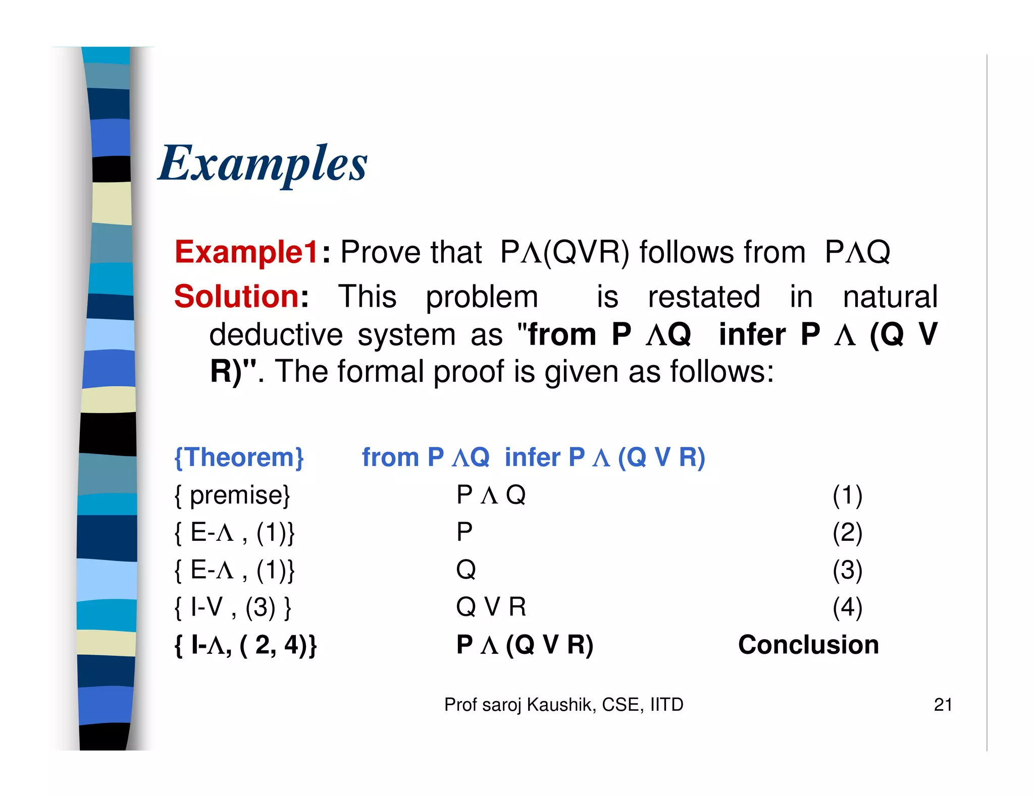 Prof saroj Kaushik, CSE, IITD 21
Examples
Example1: Prove that PΛ(QVR) follows from PΛQ
Solution: This problem is restated in natural
deductive system as from P Λ
Λ
Λ
ΛQ infer P Λ
Λ
Λ
Λ (Q V
R). The formal proof is given as follows:
{Theorem} from P Λ
Λ
Λ
ΛQ infer P Λ
Λ
Λ
Λ (Q V R)
{ premise} P Λ Q (1)
{ E-Λ , (1)} P (2)
{ E-Λ , (1)} Q (3)
{ I-V , (3) } Q V R (4)
{ I-Λ
Λ
Λ
Λ, ( 2, 4)} P Λ
Λ
Λ
Λ (Q V R) Conclusion
 