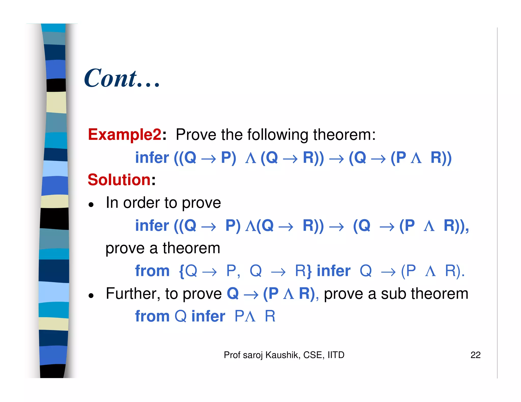 Prof saroj Kaushik, CSE, IITD 22
Cont…
Example2: Prove the following theorem:
infer ((Q →
→
→
→ P) Λ
Λ
Λ
Λ (Q →
→
→
→ R)) →
→
→
→ (Q →
→
→
→ (P Λ
Λ
Λ
Λ R))
Solution:
● In order to prove
infer ((Q →
→
→
→ P) Λ
Λ
Λ
Λ(Q →
→
→
→ R)) →
→
→
→ (Q →
→
→
→ (P Λ
Λ
Λ
Λ R)),
prove a theorem
from {Q → P, Q → R} infer Q → (P Λ R).
● Further, to prove Q →
→
→
→ (P Λ
Λ
Λ
Λ R), prove a sub theorem
from Q infer PΛ R
 