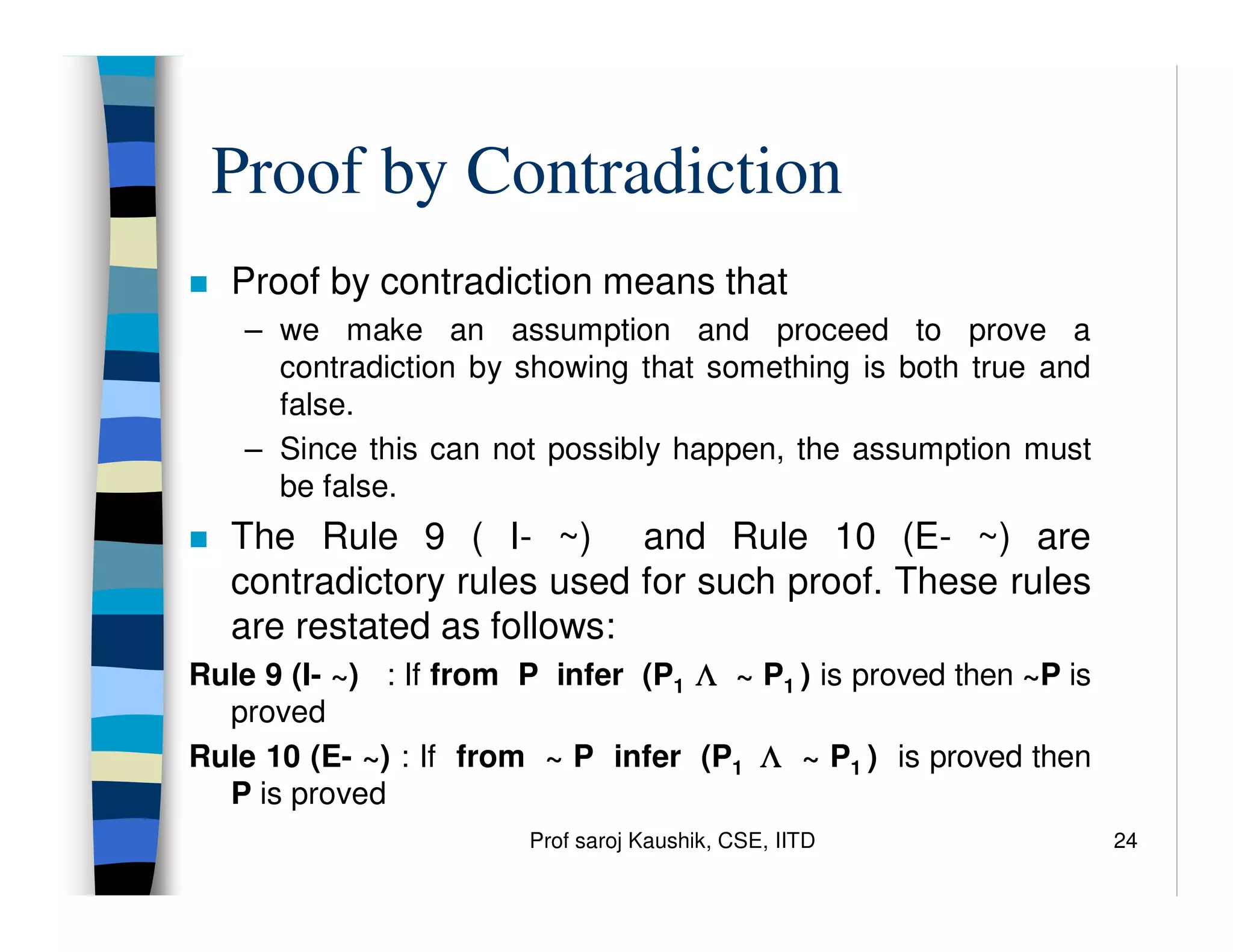 Prof saroj Kaushik, CSE, IITD 24
Proof by Contradiction
 Proof by contradiction means that
– we make an assumption and proceed to prove a
contradiction by showing that something is both true and
false.
– Since this can not possibly happen, the assumption must
be false.
 The Rule 9 ( I- ~) and Rule 10 (E- ~) are
contradictory rules used for such proof. These rules
are restated as follows:
Rule 9 (I- ~) : If from P infer (P1 Λ
Λ
Λ
Λ ~ P1 ) is proved then ~P is
proved
Rule 10 (E- ~) : If from ~ P infer (P1 Λ
Λ
Λ
Λ ~ P1 ) is proved then
P is proved
 