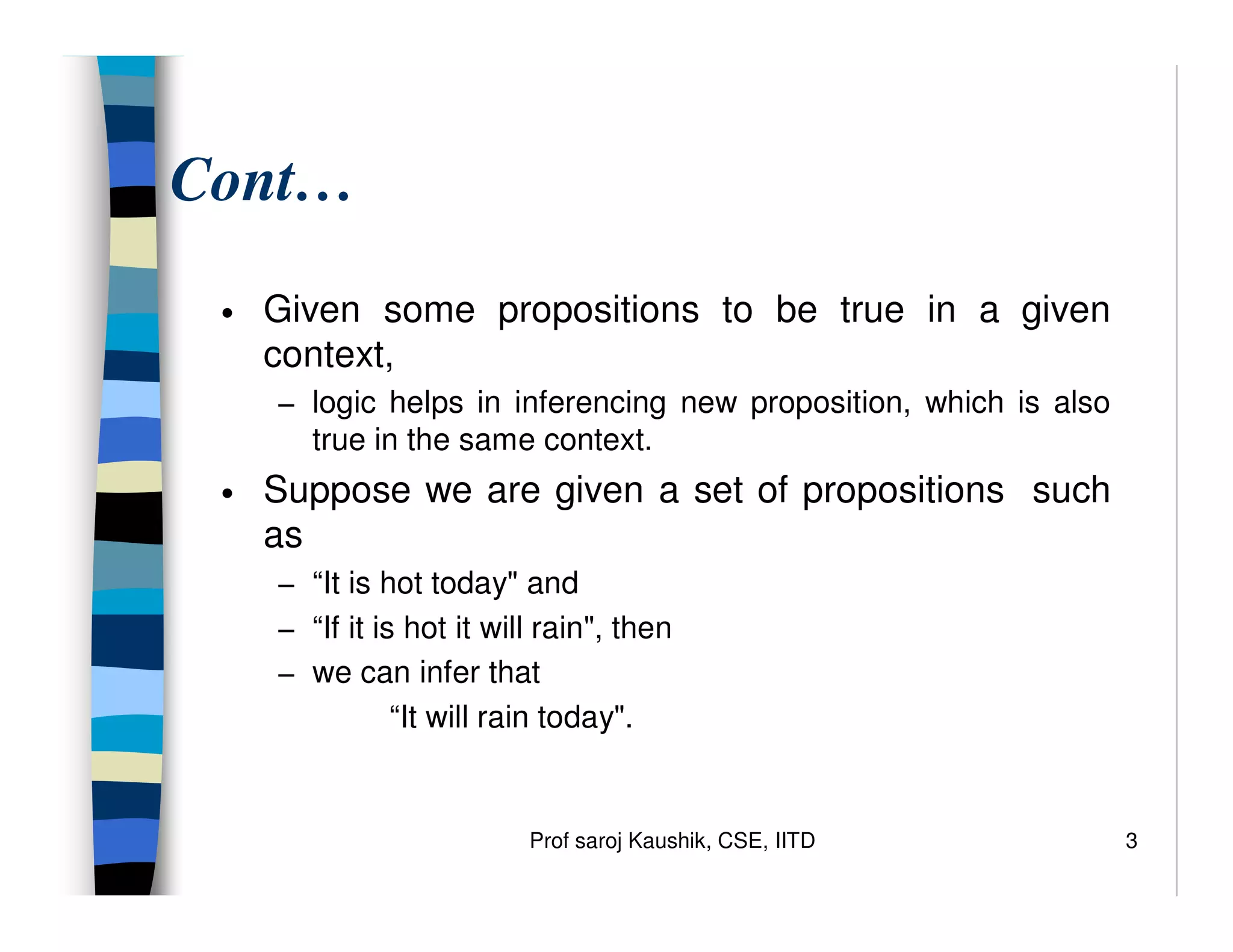 Prof saroj Kaushik, CSE, IITD 3
Cont…
• Given some propositions to be true in a given
context,
− logic helps in inferencing new proposition, which is also
true in the same context.
• Suppose we are given a set of propositions such
as
− “It is hot today" and
− “If it is hot it will rain", then
− we can infer that
“It will rain today".
 