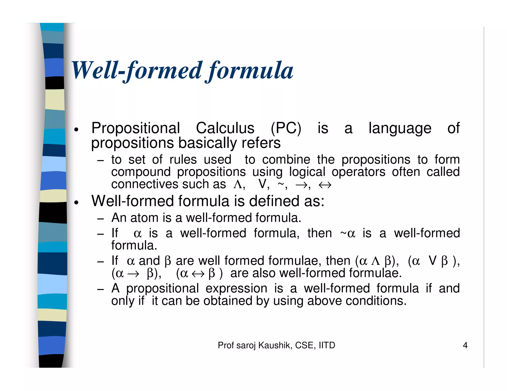 Prof saroj Kaushik, CSE, IITD 4
Well-formed formula
• Propositional Calculus (PC) is a language of
propositions basically refers
− to set of rules used to combine the propositions to form
compound propositions using logical operators often called
connectives such as Λ, V, ~, →, ↔
• Well-formed formula is defined as:
− An atom is a well-formed formula.
− If α is a well-formed formula, then ~α is a well-formed
formula.
− If α and β are well formed formulae, then (α Λ β), (α V β ),
(α → β), (α ↔ β ) are also well-formed formulae.
− A propositional expression is a well-formed formula if and
only if it can be obtained by using above conditions.
 