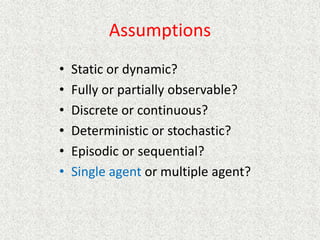 Assumptions
• Static or dynamic?
• Fully or partially observable?
• Discrete or continuous?
• Deterministic or stochastic?
• Episodic or sequential?
• Single agent or multiple agent?
 
