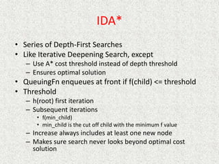IDA*
• Series of Depth-First Searches
• Like Iterative Deepening Search, except
– Use A* cost threshold instead of depth threshold
– Ensures optimal solution
• QueuingFn enqueues at front if f(child) <= threshold
• Threshold
– h(root) first iteration
– Subsequent iterations
• f(min_child)
• min_child is the cut off child with the minimum f value
– Increase always includes at least one new node
– Makes sure search never looks beyond optimal cost
solution
 