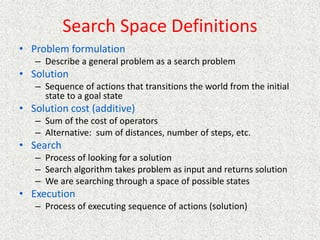 Search Space Definitions
• Problem formulation
– Describe a general problem as a search problem
• Solution
– Sequence of actions that transitions the world from the initial
state to a goal state
• Solution cost (additive)
– Sum of the cost of operators
– Alternative: sum of distances, number of steps, etc.
• Search
– Process of looking for a solution
– Search algorithm takes problem as input and returns solution
– We are searching through a space of possible states
• Execution
– Process of executing sequence of actions (solution)
 