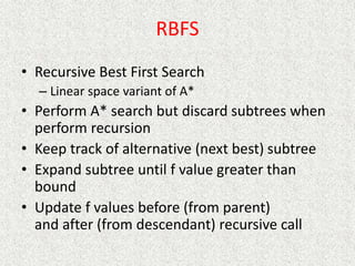 RBFS
• Recursive Best First Search
– Linear space variant of A*
• Perform A* search but discard subtrees when
perform recursion
• Keep track of alternative (next best) subtree
• Expand subtree until f value greater than
bound
• Update f values before (from parent)
and after (from descendant) recursive call
 