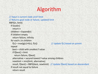 Algorithm
// Input is current node and f limit
// Returns goal node or failure, updated limit
RBFS(n, limit)
if Goal(n)
return n
children = Expand(n)
if children empty
return failure, infinity
for each c in children
f[c] = max(g(c)+h(c), f[n]) // Update f[c] based on parent
repeat
best = child with smallest f value
if f[best] > limit
return failure, f[best]
alternative = second-lowest f-value among children
newlimit = min(limit, alternative)
result, f[best] = RBFS(best, newlimit) // Update f[best] based on descendant
if result not equal to failure
return result
 