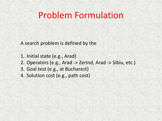 Problem Formulation
A search problem is defined by the
1. Initial state (e.g., Arad)
2. Operators (e.g., Arad -> Zerind, Arad -> Sibiu, etc.)
3. Goal test (e.g., at Bucharest)
4. Solution cost (e.g., path cost)
 