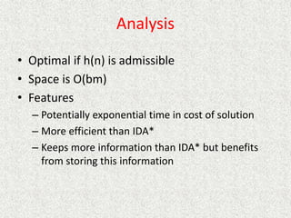 Analysis
• Optimal if h(n) is admissible
• Space is O(bm)
• Features
– Potentially exponential time in cost of solution
– More efficient than IDA*
– Keeps more information than IDA* but benefits
from storing this information
 