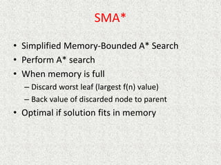 SMA*
• Simplified Memory-Bounded A* Search
• Perform A* search
• When memory is full
– Discard worst leaf (largest f(n) value)
– Back value of discarded node to parent
• Optimal if solution fits in memory
 