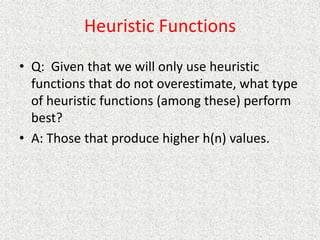 Heuristic Functions
• Q: Given that we will only use heuristic
functions that do not overestimate, what type
of heuristic functions (among these) perform
best?
• A: Those that produce higher h(n) values.
 