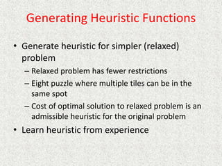 Generating Heuristic Functions
• Generate heuristic for simpler (relaxed)
problem
– Relaxed problem has fewer restrictions
– Eight puzzle where multiple tiles can be in the
same spot
– Cost of optimal solution to relaxed problem is an
admissible heuristic for the original problem
• Learn heuristic from experience
 