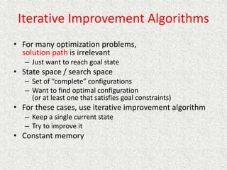 Iterative Improvement Algorithms
• For many optimization problems,
solution path is irrelevant
– Just want to reach goal state
• State space / search space
– Set of “complete” configurations
– Want to find optimal configuration
(or at least one that satisfies goal constraints)
• For these cases, use iterative improvement algorithm
– Keep a single current state
– Try to improve it
• Constant memory
 