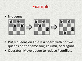 Example
• N-queens
• Put n queens on an n × n board with no two
queens on the same row, column, or diagonal
• Operator: Move queen to reduce #conflicts
 