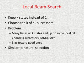 Local Beam Search
• Keep k states instead of 1
• Choose top k of all successors
• Problem
– Many times all k states end up on same local hill
– Choose k successors RANDOMLY
– Bias toward good ones
• Similar to natural selection
 