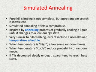 Simulated Annealing
• Pure hill climbing is not complete, but pure random search
is inefficient.
• Simulated annealing offers a compromise.
• Inspired by annealing process of gradually cooling a liquid
until it changes to a low-energy state.
• Very similar to hill climbing, except include a user-defined
temperature schedule.
• When temperature is “high”, allow some random moves.
• When temperature “cools”, reduce probability of random
move.
• If T is decreased slowly enough, guaranteed to reach best
state.
 