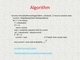 Algorithm
function SimulatedAnnealing(problem, schedule) // returns solution state
current = MakeNode(Initial-State(problem))
for t = 1 to infinity
T = schedule[t]
if T = 0
return current
next = randomly-selected child of current
= Value[next] - Value[current]
if > 0
current = next // if better than accept state
else current = next with probability
Simulated annealing applet
Traveling salesman simulated annealing applet
E

E

T
E
e


 