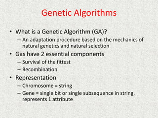 Genetic Algorithms
• What is a Genetic Algorithm (GA)?
– An adaptation procedure based on the mechanics of
natural genetics and natural selection
• Gas have 2 essential components
– Survival of the fittest
– Recombination
• Representation
– Chromosome = string
– Gene = single bit or single subsequence in string,
represents 1 attribute
 
