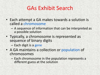 GAs Exhibit Search
• Each attempt a GA makes towards a solution is
called a chromosome
– A sequence of information that can be interpreted as
a possible solution
• Typically, a chromosome is represented as
sequence of binary digits
– Each digit is a gene
• A GA maintains a collection or population of
chromosomes
– Each chromosome in the population represents a
different guess at the solution
 