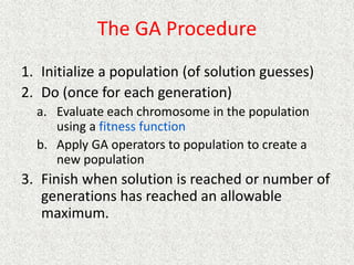 The GA Procedure
1. Initialize a population (of solution guesses)
2. Do (once for each generation)
a. Evaluate each chromosome in the population
using a fitness function
b. Apply GA operators to population to create a
new population
3. Finish when solution is reached or number of
generations has reached an allowable
maximum.
 