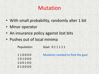 Mutation
• With small probability, randomly alter 1 bit
• Minor operator
• An insurance policy against lost bits
• Pushes out of local minima
Population:
1 1 0 0 0 0
1 0 1 0 0 0
1 0 0 1 0 0
0 1 0 0 0 0
Goal: 0 1 1 1 1 1
Mutation needed to find the goal
 