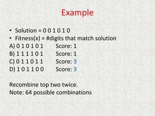 Example
• Solution = 0 0 1 0 1 0
• Fitness(x) = #digits that match solution
A) 0 1 0 1 0 1 Score: 1
B) 1 1 1 1 0 1 Score: 1
C) 0 1 1 0 1 1 Score: 3
D) 1 0 1 1 0 0 Score: 3
Recombine top two twice.
Note: 64 possible combinations
 
