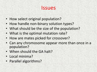 Issues
• How select original population?
• How handle non-binary solution types?
• What should be the size of the population?
• What is the optimal mutation rate?
• How are mates picked for crossover?
• Can any chromosome appear more than once in a
population?
• When should the GA halt?
• Local minima?
• Parallel algorithms?
 