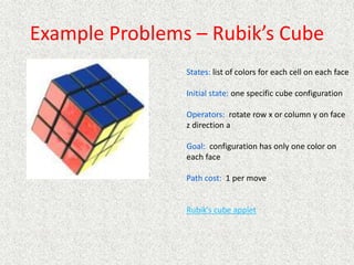 Example Problems – Rubik’s Cube
States: list of colors for each cell on each face
Initial state: one specific cube configuration
Operators: rotate row x or column y on face
z direction a
Goal: configuration has only one color on
each face
Path cost: 1 per move
Rubik’s cube applet
 