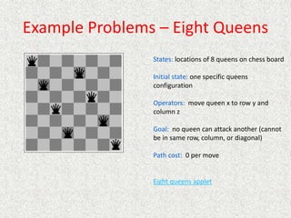 Example Problems – Eight Queens
States: locations of 8 queens on chess board
Initial state: one specific queens
configuration
Operators: move queen x to row y and
column z
Goal: no queen can attack another (cannot
be in same row, column, or diagonal)
Path cost: 0 per move
Eight queens applet
 