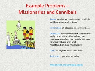 Example Problems –
Missionaries and Cannibals
States: number of missionaries, cannibals,
and boat on near river bank
Initial state: all objects on near river bank
Operators: move boat with x missionaries
and y cannibals to other side of river
• no more cannibals than missionaries on
either river bank or in boat
• boat holds at most m occupants
Goal: all objects on far river bank
Path cost: 1 per river crossing
Missionaries and cannibals applet
 