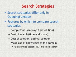 Search Strategies
• Search strategies differ only in
QueuingFunction
• Features by which to compare search
strategies
– Completeness (always find solution)
– Cost of search (time and space)
– Cost of solution, optimal solution
– Make use of knowledge of the domain
• “uninformed search” vs. “informed search”
 