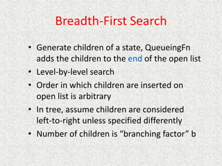 Breadth-First Search
• Generate children of a state, QueueingFn
adds the children to the end of the open list
• Level-by-level search
• Order in which children are inserted on
open list is arbitrary
• In tree, assume children are considered
left-to-right unless specified differently
• Number of children is “branching factor” b
 