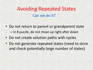 Avoiding Repeated States
• Do not return to parent or grandparent state
– In 8 puzzle, do not move up right after down
• Do not create solution paths with cycles
• Do not generate repeated states (need to store
and check potentially large number of states)
Can we do it?
 