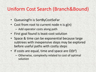 Uniform Cost Search (Branch&Bound)
• QueueingFn is SortByCostSoFar
• Cost from root to current node n is g(n)
– Add operator costs along path
• First goal found is least-cost solution
• Space & time can be exponential because large
subtrees with inexpensive steps may be explored
before useful paths with costly steps
• If costs are equal, time and space are O(bd)
– Otherwise, complexity related to cost of optimal
solution
 