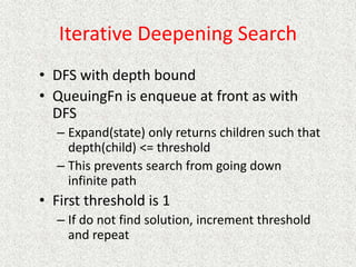 Iterative Deepening Search
• DFS with depth bound
• QueuingFn is enqueue at front as with
DFS
– Expand(state) only returns children such that
depth(child) <= threshold
– This prevents search from going down
infinite path
• First threshold is 1
– If do not find solution, increment threshold
and repeat
 