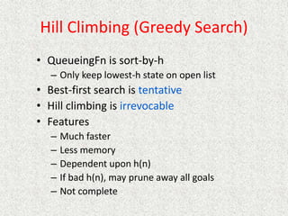 Hill Climbing (Greedy Search)
• QueueingFn is sort-by-h
– Only keep lowest-h state on open list
• Best-first search is tentative
• Hill climbing is irrevocable
• Features
– Much faster
– Less memory
– Dependent upon h(n)
– If bad h(n), may prune away all goals
– Not complete
 
