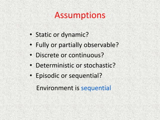 Assumptions
• Static or dynamic?
• Fully or partially observable?
• Discrete or continuous?
• Deterministic or stochastic?
• Episodic or sequential?
Environment is sequential
 