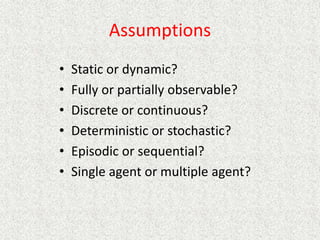 Assumptions
• Static or dynamic?
• Fully or partially observable?
• Discrete or continuous?
• Deterministic or stochastic?
• Episodic or sequential?
• Single agent or multiple agent?
 