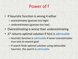 Power of f
• If heuristic function is wrong it either
– overestimates (guesses too high)
– underestimates (guesses too low)
• Overestimating is worse than underestimating
• A* returns optimal solution if h(n) is admissible
– heuristic function is admissible if never overestimates
true cost to nearest goal
– if search finds optimal solution using admissible
heuristic, the search is admissible
 